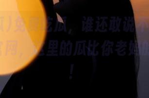 免费吃瓜，谁还敢说不！快来51吃瓜官网，这里的瓜比你老妈的微博热！