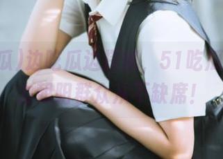 边吃瓜边探秘，51吃瓜App助力朝阳群众从不缺席！